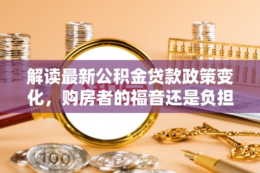 兰陵解读最新公积金贷款政策变化，购房者的福音还是负担？