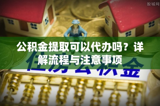 兰陵公积金提取可以代办吗？详解流程与注意事项