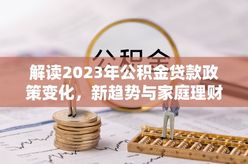 兰陵解读2023年公积金贷款政策变化，新趋势与家庭理财规划