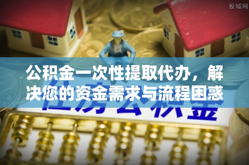 兰陵公积金一次性提取代办，解决您的资金需求与流程困惑