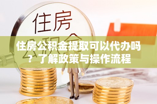 兰陵住房公积金提取可以代办吗？了解政策与操作流程
