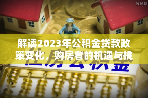 兰陵解读2023年公积金贷款政策变化，购房者的机遇与挑战