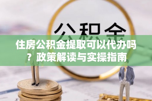 兰陵住房公积金提取可以代办吗？政策解读与实操指南