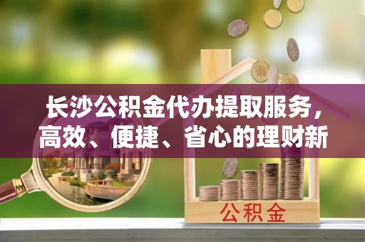 兰陵长沙公积金代办提取服务，高效、便捷、省心的理财新选择