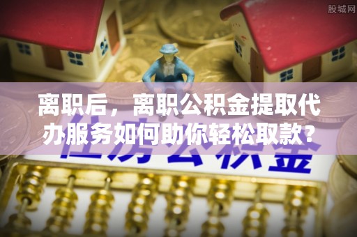 兰陵离职后，离职公积金提取代办服务如何助你轻松取款？